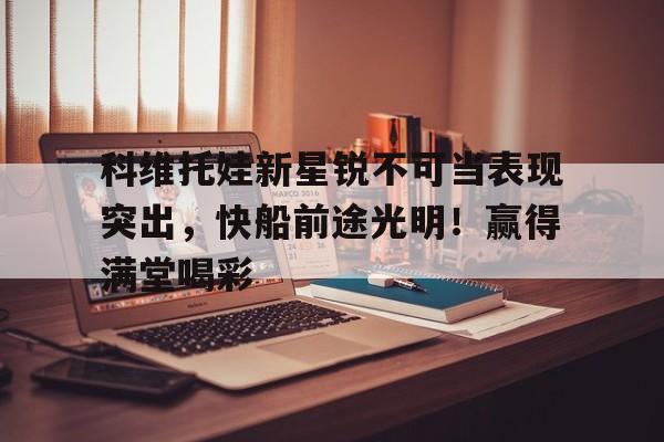 开云网页版登录入口-科维托娃新星锐不可当表现突出，快船前途光明！赢得满堂喝彩-开云网页版登录入口