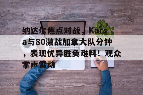 kaiyun sports-纳达尔焦点对战，Karsa与80激战加拿大队分钟，表现优异胜负难料！观众掌声雷动的简单介绍-kaiyun sports